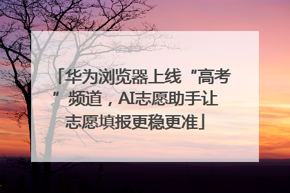华为浏览器上线“高考”频道，AI志愿助手让志愿填报更稳更准