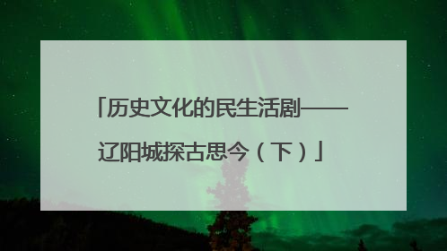 历史文化的民生活剧——辽阳城探古思今（下）