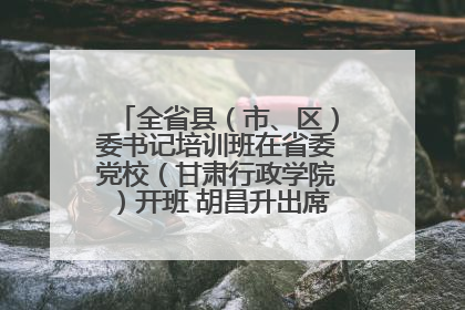 全省县（市、区）委书记培训班在省委党校（甘肃行政学院）开班 胡昌升出席开班式并讲话