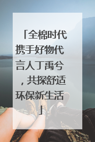 全棉时代携手好物代言人丁禹兮，共探舒适环保新生活