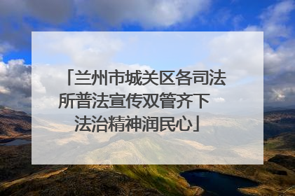 兰州市城关区各司法所普法宣传双管齐下 法治精神润民心