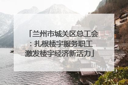 兰州市城关区总工会：扎根楼宇服务职工 激发楼宇经济新活力