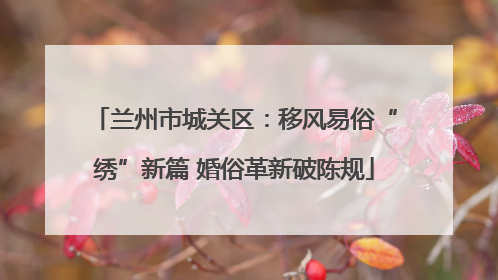 兰州市城关区：移风易俗“绣”新篇 婚俗革新破陈规