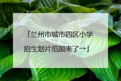 兰州市城市四区小学招生划片范围来了→