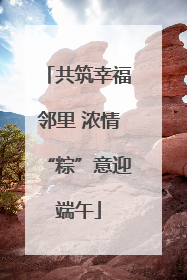 共筑幸福邻里 浓情“粽”意迎端午