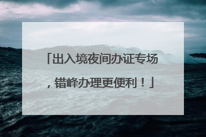 出入境夜间办证专场，错峰办理更便利！