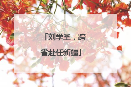 刘学圣，跨省赴任新疆