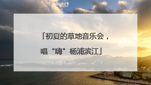 初夏的草地音乐会，唱“嗨”杨浦滨江
