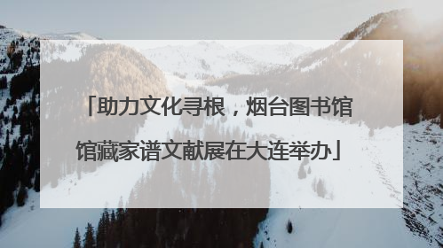 助力文化寻根，烟台图书馆馆藏家谱文献展在大连举办