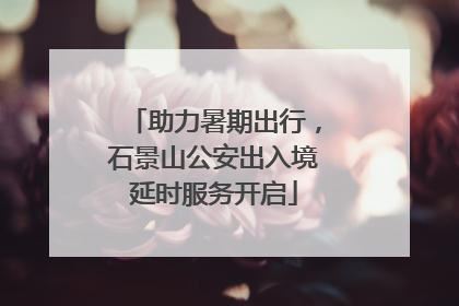 助力暑期出行，石景山公安出入境延时服务开启