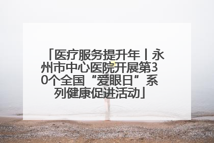 医疗服务提升年丨永州市中心医院开展第30个全国“爱眼日”系列健康促进活动