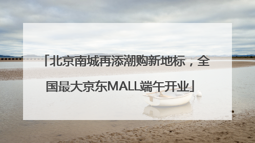 北京南城再添潮购新地标，全国最大京东MALL端午开业