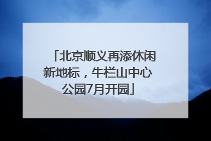 北京顺义再添休闲新地标，牛栏山中心公园7月开园