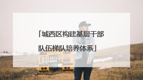 城西区构建基层干部队伍梯队培养体系