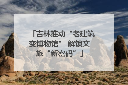 吉林推动“老建筑变博物馆” 解锁文旅“新密码”