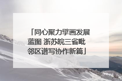 同心聚力擘画发展蓝图 浙苏皖三省毗邻区谱写协作新篇