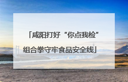 咸阳打好“你点我检”组合拳守牢食品安全线