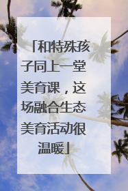 和特殊孩子同上一堂美育课，这场融合生态美育活动很温暖