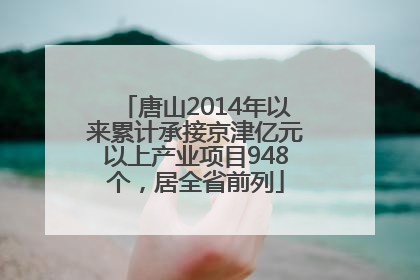 唐山2014年以来累计承接京津亿元以上产业项目948个，居全省前列