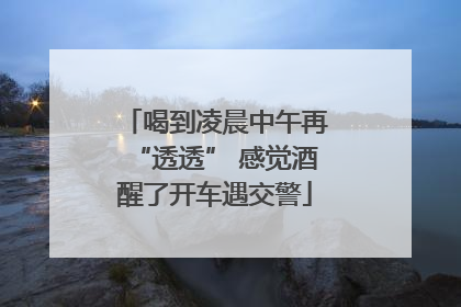喝到凌晨中午再“透透” 感觉酒醒了开车遇交警