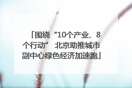 围绕“10个产业、8个行动” 北京助推城市副中心绿色经济加速跑