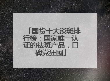 国货十大淡斑排行榜：国家唯一认证的祛斑产品，口碑党狂囤