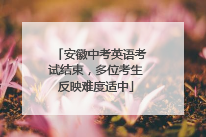 安徽中考英语考试结束，多位考生反映难度适中