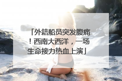 外籍船员突发腹痛！西南大西洋，一场生命接力热血上演