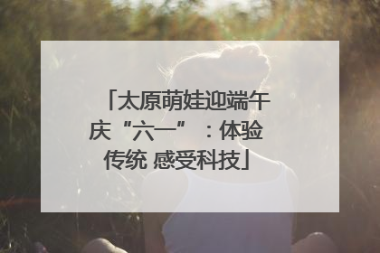 太原萌娃迎端午庆“六一”：体验传统 感受科技
