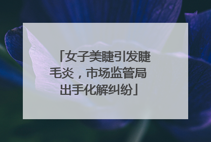 女子美睫引发睫毛炎，市场监管局出手化解纠纷