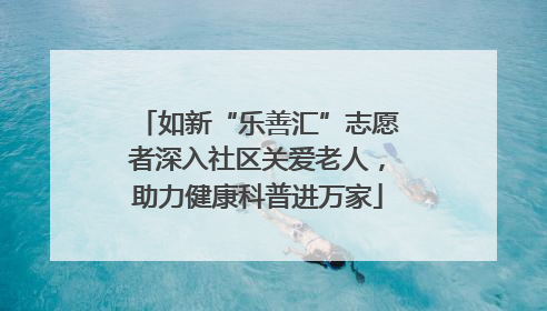 如新“乐善汇”志愿者深入社区关爱老人，助力健康科普进万家