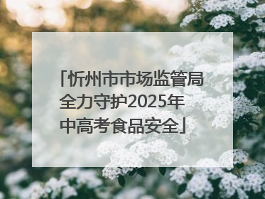 忻州市市场监管局全力守护2025年中高考食品安全