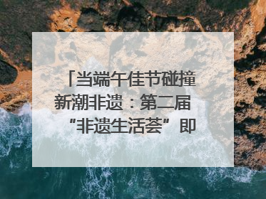 当端午佳节碰撞新潮非遗：第二届“非遗生活荟”即将开启“百young”新章