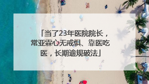当了23年医院院长，常亚霖心无戒惧、靠医吃医，长期逾规破法