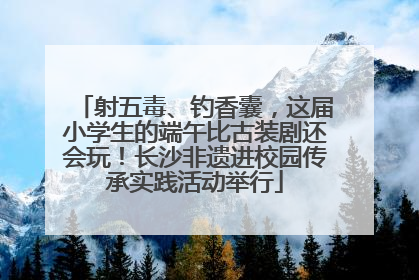 射五毒、钓香囊，这届小学生的端午比古装剧还会玩！长沙非遗进校园传承实践活动举行