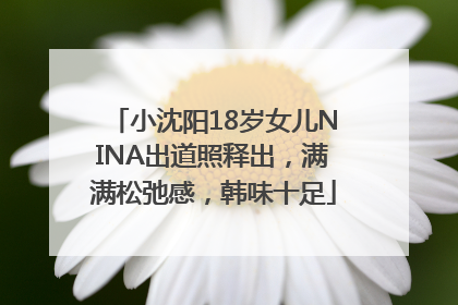 小沈阳18岁女儿NINA出道照释出，满满松弛感，韩味十足