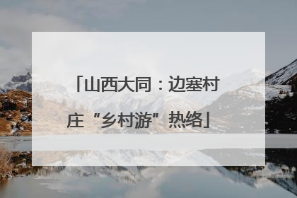 山西大同：边塞村庄“乡村游”热络