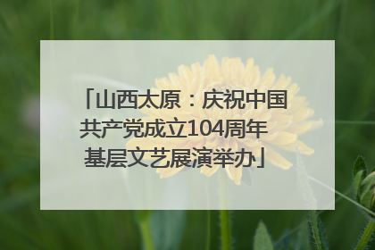 山西太原：庆祝中国共产党成立104周年基层文艺展演举办
