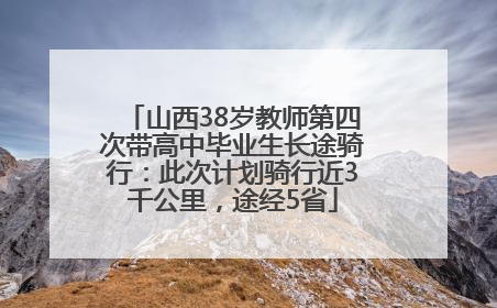 山西38岁教师第四次带高中毕业生长途骑行：此次计划骑行近3千公里，途经5省