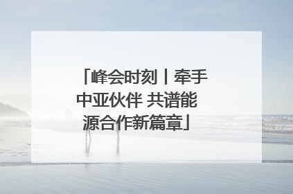 峰会时刻丨牵手中亚伙伴 共谱能源合作新篇章