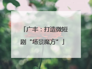 广丰：打造微短剧“场景魔方”