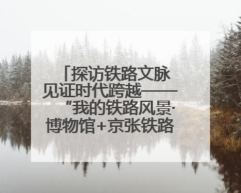 探访铁路文脉 见证时代跨越——“我的铁路风景·博物馆+京张铁路文化之旅”活动在京启动