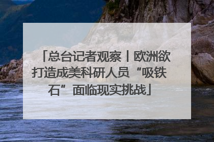 总台记者观察丨欧洲欲打造成美科研人员“吸铁石”面临现实挑战