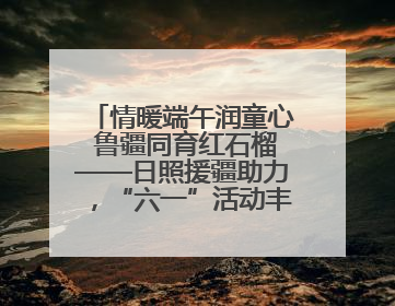 情暖端午润童心 鲁疆同育红石榴——日照援疆助力，“六一”活动丰富多彩