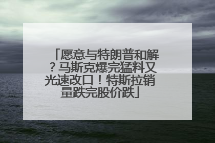愿意与特朗普和解?马斯克爆完猛料又光速改口!特斯拉销量跌完股价跌