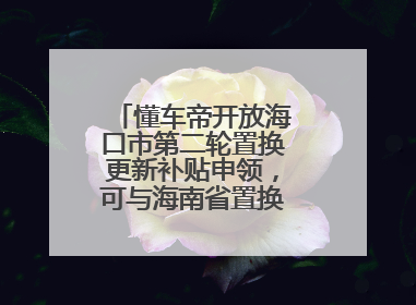 懂车帝开放海口市第二轮置换更新补贴申领，可与海南省置换补贴重复申报