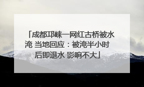 成都邛崃一网红古桥被水淹 当地回应：被淹半小时后即退水 影响不大
