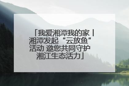 我爱湘潭我的家丨湘潭发起“云放鱼”活动 邀您共同守护湘江生态活力