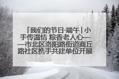 我们的节日·端午│小手传温情 粽香老人心——市北区洛阳路街道商丘路社区携手共建单位开展端午主题活动