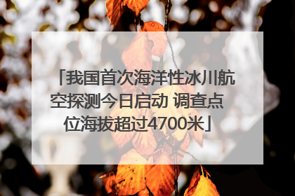 我国首次海洋性冰川航空探测今日启动 调查点位海拔超过4700米